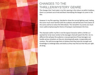 CHANGES TO THE
THRILLER/MYSTERY GENRE
The changes that I had made in my film opening is the colours as within Insidious,
there is a constant use of red and black intensifying the dangers to come in the
film.
However in my film opening, I decided to show the normal lighting used, making
the scene much more familiar with the audience and will become more aware of
the scene and try to notice the little details. The red within my scenes are much
more subtle emphasising the theme of having to read between the lines.
The character within my film is not the typical character within a thriller as I
wanted her to be more similar to the teenagers that will watch this film. As it is
different this will give the audience a new perspective of how teenagers can
handle serious situations as they are stereotypically weak, irresponsible and
careless. This will encourage them to believe that they have the strength and
knowledge to challenge ideas and adults as they may find out that they are right
all along.
 