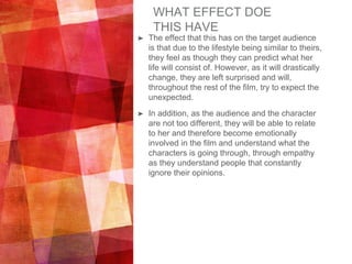 WHAT EFFECT DOE
THIS HAVE
➤ The effect that this has on the target audience
is that due to the lifestyle being similar to theirs,
they feel as though they can predict what her
life will consist of. However, as it will drastically
change, they are left surprised and will,
throughout the rest of the film, try to expect the
unexpected.
➤ In addition, as the audience and the character
are not too different, they will be able to relate
to her and therefore become emotionally
involved in the film and understand what the
characters is going through, through empathy
as they understand people that constantly
ignore their opinions.
 