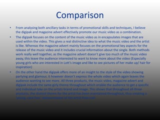 Comparison
• From analysing both ancillary tasks in terms of promotional skills and techniques, I believe
the digipak and magazine advert effectively promote our music video as a combination.
• The digipak focuses on the content of the music video as in encapsulates images that are
used within the video. This gives a real distinctive idea to what the music video and the artist
is like. Whereas the magazine advert mainly focuses on the promotional key aspects for the
release of the music video and it includes crucial information about the single. Both methods
work really well together, as the magazine advert doesn’t give too much of the music video
away, this leave the audience interested to want to know more about the video (Especially
young girls who are interested in Lott’s image and like to see pictures of her make up/ hair for
inspiration)
• On the other hand the digipak offers more of an insight to the style of the video showing
partying and glamour, it however doesn’t express the whole video which again leaves the
audience wanting to see more. All three products, the music video, magazine advert and
digipak include the same girly theme throughout which enable the audience to get a specific
and individual take on the artists brand and image. This shows that throughout all three
products, the distinct theme for the artist has been maintained throughout, thus creating a
‘young, care-free’ representation of the artist Pixie Lott.
 