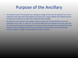 Purpose of the Ancillary
• An important part of this project was creating an image for the artist to represent her to her
audience in the hope she would appeal to her fan base. Using a digipak and magazine advert
to help her promote her as well as the single ‘All about tonight’.
• By doing this successfully it will engage a large fan base that will potentially increase the
popularity of the artist. In order for us to do this effectively we needed a particular style that
the artist would maintain throughout the entirety of both promotional and production based
products. We took influence from Pixie Lott herself as well as other current female pop
artists; this gave us insight into branding in the music industry.
 