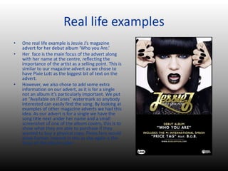 Real life examples
• One real life example is Jessie J’s magazine
advert for her debut album ‘Who you Are.’
• Her face is the main focus of the advert along
with her name at the centre, reflecting the
importance of the artist as a selling point. This is
similar to our magazine advert as we chose to
have Pixie Lott as the biggest bit of text on the
advert.
• However, we also chose to add some extra
information on our advert, as it is for a single
not an album it’s particularly important. We put
an “Available on iTunes” watermark so anybody
interested can easily find the song. By looking at
examples of other magazine adverts we had this
idea. As our advert is for a single we have the
song title next under her name and a small
screenshot of one of the album covers, this is to
show what they are able to purchase if they
wanted to buy a physical copy. Pixies fans would
show further interest in this as she again is the
focus of the album cover.
 
