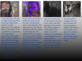 In this panel you can see
a merge of pictures from
the music video. Pixie
appears to look
glamorous with make up
and her hair styled. This
is a good way to promote
the image Pixie is
portraying in the video.
This is typical of female
pop artists using image
to promote their music.
Furthermore the shot on
the right shows Lauren
laughing therefore
connoting she is having a
good time. This entices
an audience to watch the
video and see what fun.
she is having here.
In this Panel we can see a
different make up look,
her hair is slicked back
with a more bold lip. This
again portrays the variety
of glamour and the nature
of girls going out. This
reflects other pop videos
out there such as a video
by Katy Perry for example
will feature numerous
different looks, this keeps
the video interesting to
the viewer. Also the glow
of the lights in this shot
reflects the theme of our
video, going out at night
and partying.
Here you can see one
of the several costumes
in our video and Pixie
posing for the camera.
The viewer is given a
sneak peek of the
video- one of the
locations. This will build
up anticipation for the
video which is
especially important to
do for her fans as well
who will be excited to
see what the video is
like.
In this panel the
merging shot of a
pair of heels and
Lauren laughing
reflects the themes
of our video. This
gives the audience
an idea of what
they should expect
to see in the real
thing.
 