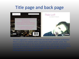 Title page and back page
• The back page gives a chance to promote our music label ‘Cheetah productions’
There is a link to the website which may promote other cheetah artists. The
parental advisory mark on the back and front cover is particularly important as a
warning, the pop genre is not typically explicit due to the younger fan base but as
long as parents trust Pixies innocent image this sign will just inform them if
deciding to buy the song for their children.
 