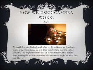 HOW WE USED CAMERA
             WORK.




We decided to use this high-angle shot on the stalker as we felt that it
would bring the audience in, as if they were looking over the stalkers
shoulder. This angle shows the side of the stalkers head but not the
front, making the audience question who the stalker might be, what they
look like etc.
 