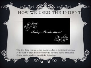HOW WE USED THE INDENT




The first thing you see in our media product is the indent we made
at the start. We felt it was necessary to have this in our product as
all real media products use this In their films.
 