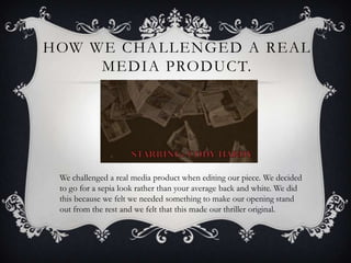 HOW WE CHALLENGED A REAL
     MEDIA PRODUCT.




 We challenged a real media product when editing our piece. We decided
 to go for a sepia look rather than your average back and white. We did
 this because we felt we needed something to make our opening stand
 out from the rest and we felt that this made our thriller original.
 
