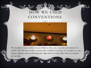 HOW WE USED
                    CONVENTIONS.




We decided to use candles in our thriller as they are a typical convention of a
thriller. We felt that candles would really establish the genre of our piece to our
target audience and would bring the right kind of eerie effect that we wanted
to our clip.
 