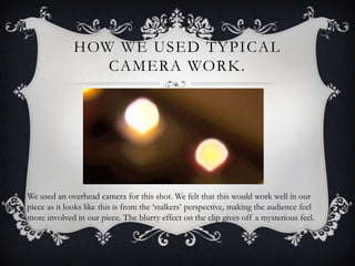 HOW WE USED TYPICAL
                 CAMERA WORK.




We used an overhead camera for this shot. We felt that this would work well in our
piece as it looks like this is from the ‘stalkers’ perspective, making the audience feel
more involved in our piece. The blurry effect on the clip gives off a mysterious feel.
 