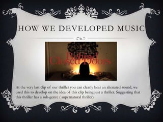 HOW WE DEVELOPED MUSIC




At the very last clip of our thriller you can clearly hear an alienated sound, we
used this to develop on the idea of this clip being just a thriller. Suggesting that
this thriller has a sub-genre ( supernatural thriller)
 