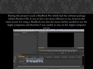 During this project I used a MacBook Pro which had the software package
Adobe Premier CS6. It was in fact a lot more efficient to use, however the
main reason for using a MacBook was that the music facility needed to use the
Apple computers and therefore I was unable to stay on the Apple computer
server.
 