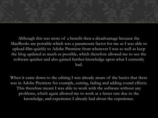 Although this was more of a benefit then a disadvantage because the
MacBooks are portable which was a paramount factor for me as I was able to
upload film quickly to Adobe Premiere from wherever I was as well as keep
the blog updated as much as possible, which therefore allowed me to use the
software quicker and also gained further knowledge upon what I currently
had.
When it came down to the editing I was already aware of the basics that there
was in Adobe Premiere for example, cutting, fading and adding sound effects.
This therefore meant I was able to work with the software without any
problems, which again allowed me to work at a faster rate due to the
knowledge, and experience I already had about the experience.
 