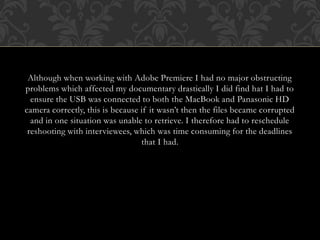 Although when working with Adobe Premiere I had no major obstructing
problems which affected my documentary drastically I did find hat I had to
ensure the USB was connected to both the MacBook and Panasonic HD
camera correctly, this is because if it wasn’t then the files became corrupted
and in one situation was unable to retrieve. I therefore had to reschedule
reshooting with interviewees, which was time consuming for the deadlines
that I had.
 