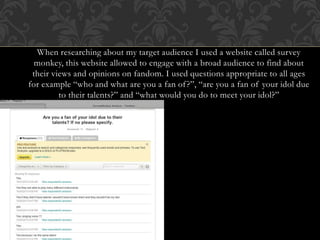 When researching about my target audience I used a website called survey
monkey, this website allowed to engage with a broad audience to find about
their views and opinions on fandom. I used questions appropriate to all ages
for example “who and what are you a fan of?”, “are you a fan of your idol due
to their talents?” and “what would you do to meet your idol?”
 