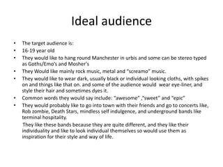 Ideal audience The target audience is:16-19 year old They would like to hang round Manchester in urbis and some can be stereo typed as Goths/Emo’s and Mosher's They Would like mainly rock music, metal and “screamo” music. They would like to wear dark, usually black or individual looking cloths, with spikes on and things like that on. and some of the audience would  wear eye-liner, and  style their hair and sometimes dyes it. Common words they would say include: “awesome” ,“sweet” and “epic”They would probably like to go into town with their friends and go to concerts like, Rob zombie, Death Stars, mindless self indulgence, and underground bands like terminal hospitality.        They like these bands because they are quite different, and they like their individuality and like to look individual themselves so would use them as inspiration for their style and way of life.