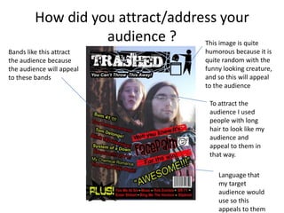 How did you attract/address your audience ?This image is quite humorous because it is quite random with the funny looking creature, and so this will appeal to the audience Bands like this attract the audience because the audience will appeal to these bands  To attract the audience I used people with long hair to look like my audience and appeal to them in that way.Language that my target audience would use so this appeals to them 