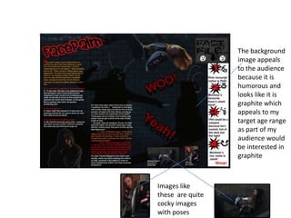 The background image appeals to the audience because it is  humorous and looks like it is graphite which appeals to my target age range as part of my audience would be interested in graphite    Images like these  are quite cocky images with poses