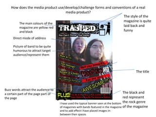 How does the media product use/develop/challenge forms and conventions of a real media product?The style of the magazine is quite laid back and funny   The main colours of the magazine are yellow red and blackDirect mode of addressPicture of band to be quite humorous to attract target audience/represent them The title Buzz words attract the audience to a certain part of the page part of the pageThe black and red represent the rock genre of the magazine I have used the typical banner seen at the bottom of magazines with bands featured in the magazine and to add effect I have placed images in-between then spaces