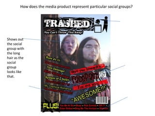 How does the media product represent particular social groups?Shows out the social group with the long hair as the social group looks like that.