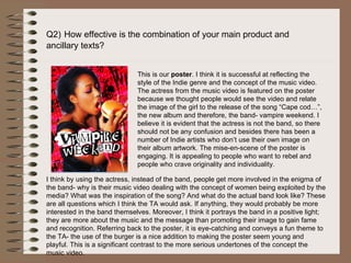 Q2)   How effective is the combination of your main product and  ancillary texts? This is our  poster . I think it is successful at reflecting the style of the Indie genre and the concept of the music video. The actress from the music video is featured on the poster because we thought people would see the video and relate the image of the girl to the release of the song “Cape cod…”, the new album and therefore, the band- vampire weekend. I believe it is evident that the actress is not the band, so there should not be any confusion and besides there has been a number of Indie artists who don’t use their own image on their album artwork. The mise-en-scene of the poster is engaging. It is appealing to people who want to rebel and people who crave originality and individuality.  I think by using the actress, instead of the band, people get more involved in the enigma of the band- why is their music video dealing with the concept of women being exploited by the media? What was the inspiration of the song? And what do the actual band look like? These are all questions which I think the TA would ask. If anything, they would probably be more interested in the band themselves. Moreover, I think it portrays the band in a positive light; they are more about the music and the message than promoting their image to gain fame and recognition. Referring back to the poster, it is eye-catching and conveys a fun theme to the TA- the use of the burger is a nice addition to making the poster seem young and playful. This is a significant contrast to the more serious undertones of the concept the music video. 