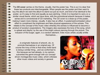 The  CD cover  carries on the theme, visually, that the poster has. This is so it is clear that these two products are interchangeable. When people see the poster and then want to buy the album we want the album to stand out just as much, and kind of be identical to the poster, so it’s easy to find and equally as eye-catching. I think it is important to carry on a similar visual theme, which we have done, with the promotional artwork because it makes sense and is conventional of CD marketing. The CD cover is a close-up of the poster, making it seem more intense, visually. It also has an effect. A posterized/contrasted colour effect to compliment the brightness and fake physical appearance of the actress. This relates to the concept of the music video whereby the actress is influenced to become a product of society’s expectations. The imagery also expresses the tone of the song, which is upbeat and playful, by the use of the bright colours piercing through the picture. The inclusion of the burger, again, is a random element. Indie music artists usually entitle themselves… … to enigmatic features of artwork, etc, to promote themselves in an original way. Of course the irony of this is that every Indie band is doing a similar thing…and we conformed to this because we had already, in my opinion, subverted the genre enough with our concept driven montage-like music video, which criticises other music videos and society in general.  