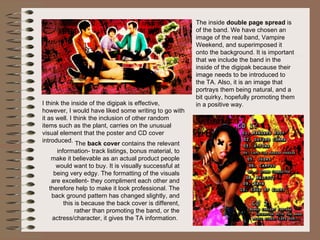 The  back cover  contains the relevant information- track listings, bonus material, to make it believable as an actual product people would want to buy. It is visually successful at being very edgy. The formatting of the visuals are excellent- they compliment each other and therefore help to make it look professional. The back ground pattern has changed slightly, and this is because the back cover is different, rather than promoting the band, or the actress/character, it gives the TA information.  The inside  double page spread  is of the band. We have chosen an image of the real band, Vampire Weekend, and superimposed it onto the background. It is important that we include the band in the inside of the digipak because their image needs to be introduced to the TA. Also, it is an image that portrays them being natural, and a bit quirky, hopefully promoting them in a positive way.  I think the inside of the digipak is effective, however, I would have liked some writing to go with it as well. I think the inclusion of other random items such as the plant, carries on the unusual visual element that the poster and CD cover introduced.  