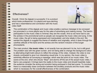 Effectiveness?  Overall, I think the digipak is successful. It is a product which looks professional. It is playful and eye-catching and has a resemblance and connection with the music video itself.  The combination of the digipak and music video enable a serious message to be conveyed but promoted in a more playful way for the sake of advertising and making money. The band’s participation to the music video is minimal, they are the vocals. And so we have had to use the actress in the promotional work so people can recognise the music video and song. In the music video, the girl is being oppressed and manipulated, and she rebels in the end. We wanted the digipak to suggest the theme of rebellion and originality, which it does through the carefree attitude of the band and the actress and the random inclusion of the burger phone/plants.  The main product,  the music video , is not exactly how we planned it to be, but is still good. The problem was with the green screen, and not being able to change the background colour to alternating bright bold colours to reflect the energy of the video. Instead, the video is now sharply contrasted to give it an interesting visual tone. In my opinion, the music video is extremely effective at conveying a message, which was the point of our music video. The scene at the end, when she shouts “Stop!” and storms off the set of the actual music video, I feel is very poignant. It brings back the reality to the music video and should hopefully make the audience consider the acting and emotion being portrayed in that last scene. To conclude, there is a reasonably close connection between the ancillary products and the music video which is necessary for the overall effectiveness of the combination.  