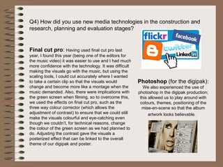 Q4) How did you use new media technologies in the construction and research, planning and evaluation stages?  Final cut pro :  Having used final cut pro last year, I found this year (being one of the editors for the music video) it was easier to use and I had much more confidence with the technology. It was difficult making the visuals go with the music, but using the scaling tools, I could cut accurately where I wanted to take a certain clip so that the visuals would change and become more like a montage when the music demanded. Also, there were implications with the green screen when filming, so to overcome this, we used the effects on final cut pro, such as the three way colour corrector (which allows the adjustment of contrast) to ensure that we could still make the visuals colourful and eye-catching even though we couldn’t, for technical reasons, change the colour of the green screen as we had planned to do. Adjusting the contrast gave the visuals a posterized effect that can be linked to the overall theme of our digipak and poster.  Photoshop  (for the digipak):  We also experienced the use of photoshop in the digipak production; this allowed us to play around with colours, themes, positioning of the mise-en-scene so that the album artwork looks believable.  
