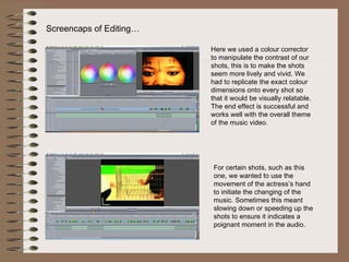 Screencaps of Editing… Here we used a colour corrector to manipulate the contrast of our shots, this is to make the shots seem more lively and vivid. We had to replicate the exact colour dimensions onto every shot so that it would be visually relatable. The end effect is successful and works well with the overall theme of the music video.  For certain shots, such as this one, we wanted to use the movement of the actress’s hand to initiate the changing of the music. Sometimes this meant slowing down or speeding up the shots to ensure it indicates a poignant moment in the audio. 