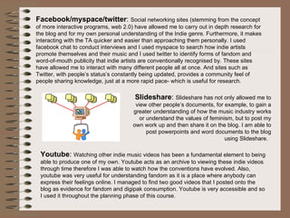 Facebook/myspace/twitter :  Social networking sites (stemming from the concept of more interactive programs, web 2.0) have allowed me to carry out in depth research for the blog and for my own personal understanding of the Indie genre. Furthermore, it makes interacting with the TA quicker and easier than approaching them personally. I used facebook chat to conduct interviews and I used myspace to search how indie artists promote themselves and their music and I used twitter to identify forms of fandom and word-of-mouth publicity that indie artists are conventionally recognised by. These sites have allowed me to interact with many different people all at once. And sites such as Twitter, with people’s status’s constantly being updated, provides a community feel of people sharing knowledge, just at a more rapid pace- which is useful for research.  Slideshare :  Slideshare has not only allowed me to view other people’s documents, for example, to gain a greater understanding of how the music industry works or understand the values of feminism, but to post my own work up and then share it on the blog. I am able to post powerpoints and word documents to the blog using Slideshare.  Youtube :  Watching other indie music videos has been a fundamental element to being able to produce one of my own. Youtube acts as an archive to viewing these indie videos through time therefore I was able to watch how the conventions have evolved. Also, youtube was very useful for understanding fandom as it is a place where anybody can express their feelings online. I managed to find two good videos that I posted onto the blog as evidence for fandom and digipak consumption. Youtube is very accessible and so I used it throughout the planning phase of this course.  