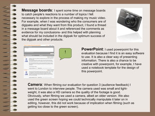 Message boards :  I spent some time on message boards to catch people’s reactions to a number of topics I felt necessary to explore in the process of making my music video. For example, when I was wondering who the consumers are of digipaks and what they want from this product, I found a thread in a message board about it and referenced the comments as evidence for my conclusions- and this helped with planning what should be included in the digipak for optimum success of the digipak and other products.  ! PowerPoint :  I used powerpoint for this evaluation because I find it is an easy software to use. It is also a clear way of presenting information. There is also a chance to be creative with powerpoint, for example, I have used a notebook template for the design of this powerpoint. Camera :  When filming our evaluation for question 3 (audience feedback) I went to London to interview people. The camera used was small and light-weight, it was also a HD camera so the quality of the footage is good. Obviously, when filming we used a camera, albeit an older version. We also used the green screen hoping we could technically manipulate it later on in editing, however, this did not work because of implication when filming (such as getting too close to the green screen).  