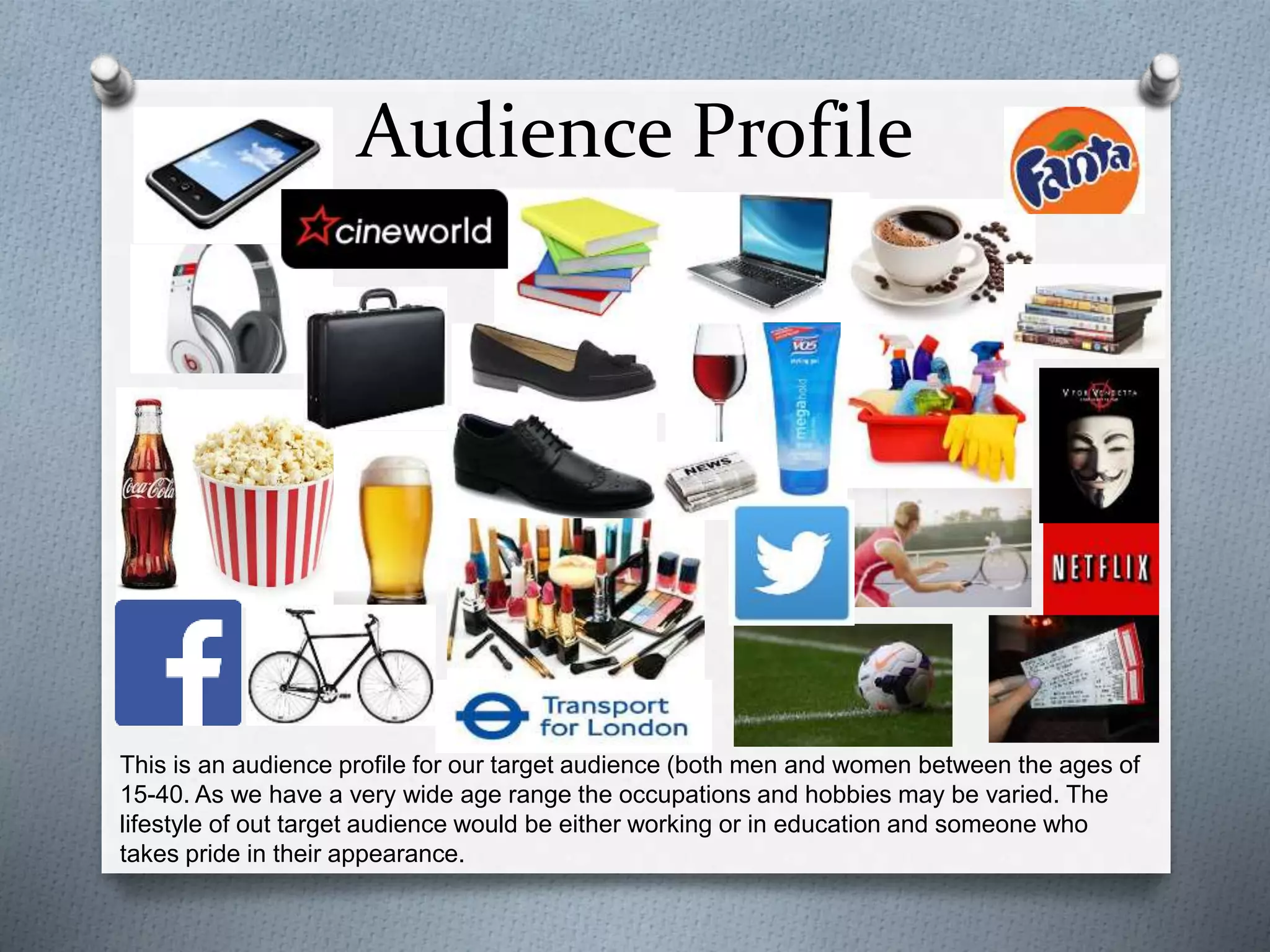 Audience Profile
This is an audience profile for our target audience (both men and women between the ages of
15-40. As we have a very wide age range the occupations and hobbies may be varied. The
lifestyle of out target audience would be either working or in education and someone who
takes pride in their appearance.
 