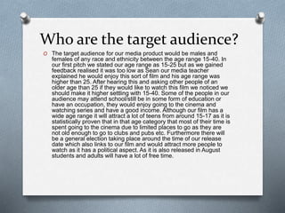 Who are the target audience?
O The target audience for our media product would be males and
females of any race and ethnicity between the age range 15-40. In
our first pitch we stated our age range as 15-25 but as we gained
feedback realised it was too low as Sean our media teacher
explained he would enjoy this sort of film and his age range was
higher than 25. After hearing this and asking other people of an
older age than 25 if they would like to watch this film we noticed we
should make it higher settling with 15-40. Some of the people in our
audience may attend school/still be in some form of education or
have an occupation, they would enjoy going to the cinema and
watching series and have a good income. Although our film has a
wide age range it will attract a lot of teens from around 15-17 as it is
statistically proven that in that age category that most of their time is
spent going to the cinema due to limited places to go as they are
not old enough to go to clubs and pubs etc. Furthermore there will
be a general election taking place around the time of our release
date which also links to our film and would attract more people to
watch as it has a political aspect. As it is also released in August
students and adults will have a lot of free time.
 