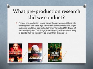 What pre-production research
did we conduct?
O For our pre-production research we thought we would look into
existing films and their age certificates to decided for our target
audience would be. We looked at V for Vendetta (15), Dawn of
the dead (18) and The Purge; Anarchy (15) which made it easy
to decide that we wouldn't’t go lower than the age 15.
 
