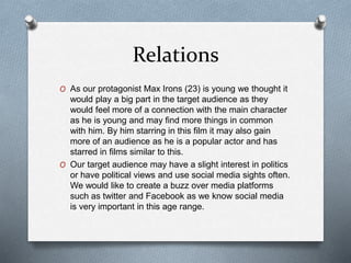 Relations
O As our protagonist Max Irons (23) is young we thought it
would play a big part in the target audience as they
would feel more of a connection with the main character
as he is young and may find more things in common
with him. By him starring in this film it may also gain
more of an audience as he is a popular actor and has
starred in films similar to this.
O Our target audience may have a slight interest in politics
or have political views and use social media sights often.
We would like to create a buzz over media platforms
such as twitter and Facebook as we know social media
is very important in this age range.
 