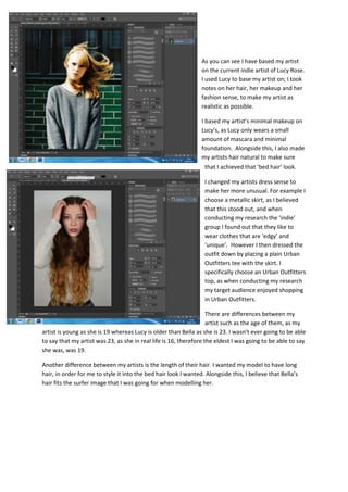 As you can see I have based my artist
on the current indie artist of Lucy Rose.
I used Lucy to base my artist on; I took
notes on her hair, her makeup and her
fashion sense, to make my artist as
realistic as possible.
I based my artist’s minimal makeup on
Lucy’s, as Lucy only wears a small
amount of mascara and minimal
foundation. Alongside this, I also made
my artists hair natural to make sure
that I achieved that ‘bed hair’ look.
I changed my artists dress sense to
make her more unusual. For example I
choose a metallic skirt, as I believed
that this stood out, and when
conducting my research the ‘indie’
group I found out that they like to
wear clothes that are ‘edgy’ and
‘unique’. However I then dressed the
outfit down by placing a plain Urban
Outfitters tee with the skirt. I
specifically choose an Urban Outfitters
top, as when conducting my research
my target audience enjoyed shopping
in Urban Outfitters.
There are differences between my
artist such as the age of them, as my
artist is young as she is 19 whereas Lucy is older than Bella as she is 23. I wasn’t ever going to be able
to say that my artist was 23, as she in real life is 16, therefore the eldest I was going to be able to say
she was, was 19.
Another difference between my artists is the length of their hair. I wanted my model to have long
hair, in order for me to style it into the bed hair look I wanted. Alongside this, I believe that Bella’s
hair fits the surfer image that I was going for when modelling her.
 