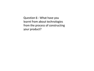 Question 6 - What have you
learnt from about technologies
from the process of constructing
your product?
 