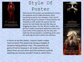 Style Of
Poster
Many horror film posters use something to entice
the audience and to make the poster more
horrifying to look at. For example, in the ‘Carrie’
film poster the girl is covered in blood and for the
‘Drag Me to Hell’ poster the woman has fire
around her and hands that look like they are
dragging her down. For the ‘Mirrors’ poster, the
girl has a really scared facial expression which can
scare some of the audience, but her face also
looks like she possessed or something as her eyes
are really big and she is within the darkness.
In terms of my film poster, I tried to make it relate
more to horror film posters by having a shadow of
someone hiding behind a tree. This promotes the
genre of horror because it can make us think more
about when you are alone and that someone could be
watching you and you wouldn’t know it, which then .
 