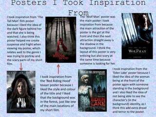 Posters I Took Inspiration
FromI took inspiration from ‘The
Tall Man’ film poster
because I liked the idea of
the dark figure behind her
and that she is being
watched. I also think this
poster helped me create
suspense and fright when
viewing my poster, which
relates well to the genre I
was trying to portray and
the scary parts of my short
film.
I took inspiration from
the ‘Red Riding Hood’
teaser poster because I
liked the style and colour
of the title and I liked
that the background was
in the forest, just like one
of the main locations of
my short film.
The ‘Wolf Man’ poster was
the main poster I took
inspiration from because
the main attraction of the
poster is the girl at the
front and then the next
attraction straight away is
the shadow in the
background. I think the
layout of this poster is very
enticing but also scary at
the same time because
someone is looking for her.
I took inspiration from the
‘Eden Lake’ poster because I
liked the idea of the woman
being at the front of the
poster again with someone
standing in the background
and I also liked the idea of
not being able to see the
character’s (in the
background) identity, as I
think this add extra dread
and terror to the poster.
 