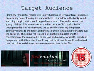 Target Audience
I think my film poster relates well to my short film in terms of target audience
because my poster looks quite scary as there is a shadow in the background
watching the girl, which would appeal more to an older audience and not
young children. This also relates to the film because ‘Rak’ stalks ‘Emily’
throughout the film. Furthermore, the 15 certificate on my film poster
definitely relates to the target audience as our film is targeting teenagers over
the age of 15. The colour red is used a lot on the film poster and the
connotation of the colour red is either love and romance or death, blood and
danger, and with this poster, I would say that most people would understand
that the colour red doesn't mean romance and love in this film.
 
