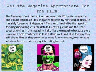 Was The Magazine Appropriate For
The Film?
The film magazine I tried to interpret was Little White Lies magazine
and I found it to be an ideal magazine to base my review upon because
it mainly focuses on independent films. Also I really like the layout of
the magazine along with the detailed, artistic pictures on the front
cover as well as in the magazine. I also like the magazine because there
is always a bold front cover so that it stands out and I like the way they
talk about films as they sometimes make funny remarks, jokes or puns
which makes the reviews very interesting to read.
 