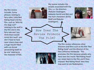 How Does The
Review Promote
The Film?
My review includes the
people associated with the
film, i.e. the directors
(Rakulan Sivalingam,
Nabeela Hamid and Me) and
the main characters (Emily
Redif and Rakulan
Sivalingam).
The film review references other
directors and films such as the film ‘Red
Riding Hood’ and the director of the
film Catherine Hardwicke. This
promotes the film because people who
have seen the movie ‘Red Riding Hood’
can relate back to the film and if they
enjoyed ‘Red Riding Hood’ then they
may want to see Redemption.
My film review
includes funny
phrases relating to
fairy-tales, Little Red
Riding Hood and the
film, such as ‘Who let
the dogs out?’
relating to the wolf in
the film and in the
fairy-tale and ‘you
think there would
surely be a wolf…you
don’t have to have
razor sharp claws and
a huge mouth filled
with cut-throat
penetrating teeth to
be one’ relating to
the character of Rak.
 
