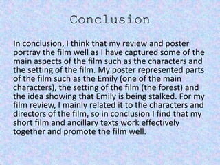 Conclusion
In conclusion, I think that my review and poster
portray the film well as I have captured some of the
main aspects of the film such as the characters and
the setting of the film. My poster represented parts
of the film such as the Emily (one of the main
characters), the setting of the film (the forest) and
the idea showing that Emily is being stalked. For my
film review, I mainly related it to the characters and
directors of the film, so in conclusion I find that my
short film and ancillary texts work effectively
together and promote the film well.
 
