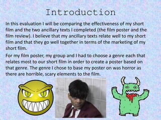 Introduction
In this evaluation I will be comparing the effectiveness of my short
film and the two ancillary texts I completed (the film poster and the
film review). I believe that my ancillary texts relate well to my short
film and that they go well together in terms of the marketing of my
short film.
For my film poster, my group and I had to choose a genre each that
relates most to our short film in order to create a poster based on
that genre. The genre I chose to base my poster on was horror as
there are horrible, scary elements to the film.
 