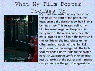 What My Film Poster
Focuses OnMy short film poster mainly focuses on
the girl at the front of the poster, the
location and the dark shadow half-hiding
behind a tree. This relates well to my
film because the girl on the poster is
Emily (one of the main characters), the
main location in the film is the forest and
the half-hiding shadow relates to the
other main character of the film, Rak,
who is seen as the antagonist. The half-
shadow adds a horror side to the poster
because you cannot verify their identity
just by looking at the poster and it seems
really creepy as the girl is being watched.
 