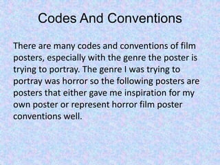 Codes And Conventions
There are many codes and conventions of film
posters, especially with the genre the poster is
trying to portray. The genre I was trying to
portray was horror so the following posters are
posters that either gave me inspiration for my
own poster or represent horror film poster
conventions well.
 