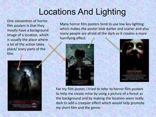 Locations And Lighting
Many horror film posters tend to use low key lighting
which makes the poster look darker and scarier and also
many people are afraid of the dark so it creates a more
horrifying effect.
One convention of horror
film posters is that they
mostly have a background
image of a location, which
is usually the place where
a lot of the action takes
place/ scary parts of the
film.
For my film poster, I tried to refer to horror film posters
to help me create mine by using a picture of a forest as
the background and by making the location seem really
dark to add a creepier effect which would help promote
my short film and the genre.
 
