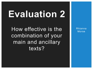 Rhianna
Morse
Evaluation 2
How effective is the
combination of your
main and ancillary
texts?
 