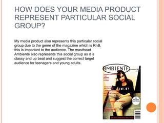 HOW DOES YOUR MEDIA PRODUCT REPRESENT PARTICULAR SOCIAL GROUP? My media product also represents this particular social group due to the genre of the magazine which is RnB, this is important to the audience. The masthead Ambiente also represents this social group as it is classy and up beat and suggest the correct target audience for teenagers and young adults. 
