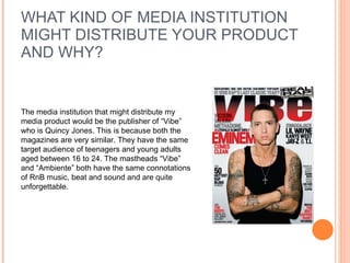 WHAT KIND OF MEDIA INSTITUTION MIGHT DISTRIBUTE YOUR PRODUCT AND WHY? The media institution that might distribute my media product would be the publisher of “Vibe” who is Quincy Jones. This is because both the magazines are very similar. They have the same target audience of teenagers and young adults aged between 16 to 24. The mastheads “Vibe” and “Ambiente” both have the same connotations of RnB music, beat and sound and are quite unforgettable.  