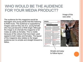 WHO WOULD BE THE AUDIENCE FOR YOUR MEDIA PRODUCT? The audience for this magazine would be teenagers and young adults that like listening to RnB music. The audience is supported by images used as they are of a  young female who has just become a RnB singer. Although the image is of a female the magazine is for males as wells as females. This is visible because of the colours that have been used appeal to both males and females. The layout of the magazine also relates to the target audience as it is simple and straight forward to follow.  Image of the new artist  Simple and easy to follow layout 